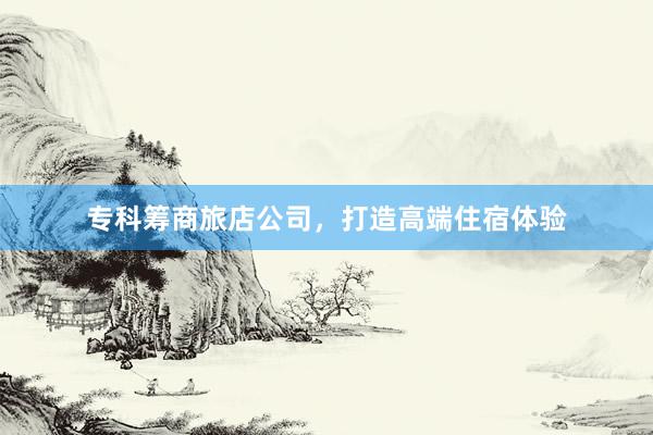 专科筹商旅店公司，打造高端住宿体验