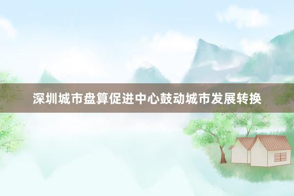 深圳城市盘算促进中心鼓动城市发展转换