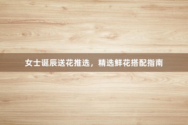 女士诞辰送花推选，精选鲜花搭配指南
